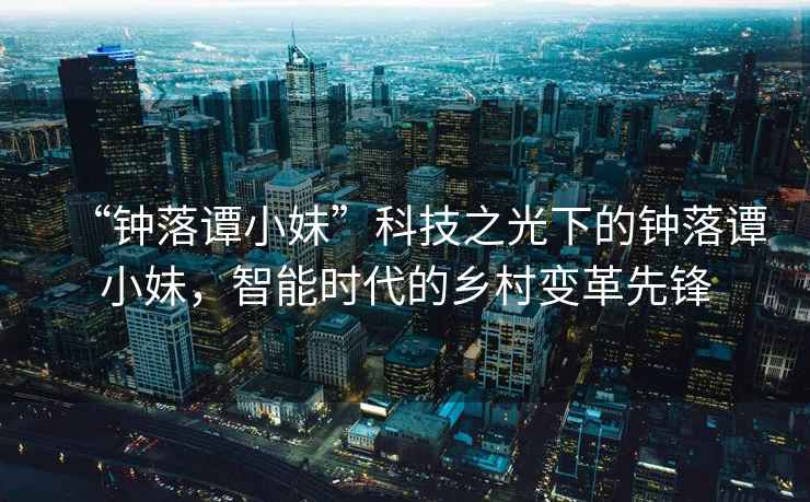 “鐘落譚小妹”科技之光下的鐘落譚小妹，智能時(shí)代的鄉(xiāng)村變革先鋒