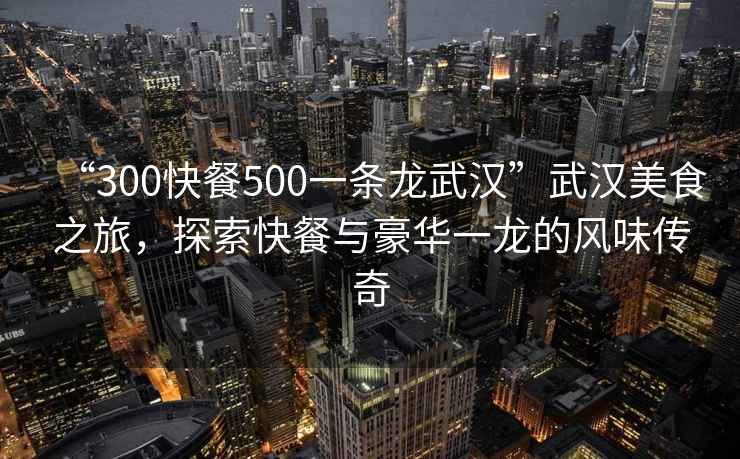 “300快餐500一條龍武漢”武漢美食之旅，探索快餐與豪華一龍的風味傳奇