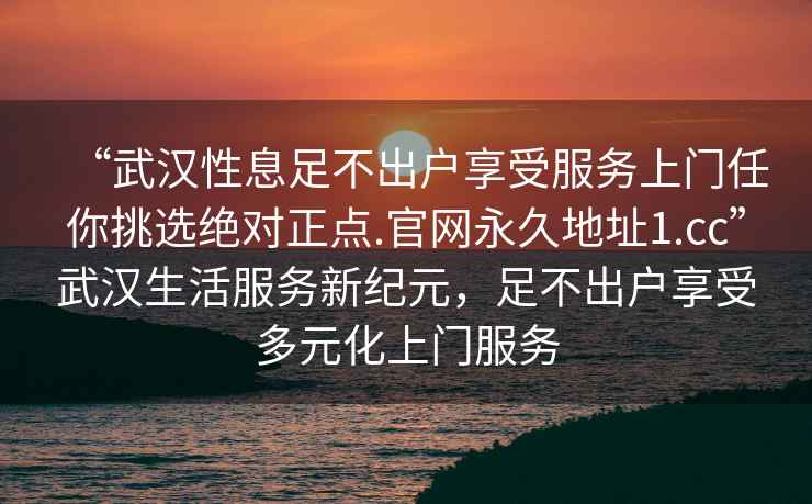 “武漢性息足不出戶享受服務上門任你挑選絕對正點.官網永久地址1.cc”武漢生活服務新紀元，足不出戶享受多元化上門服務
