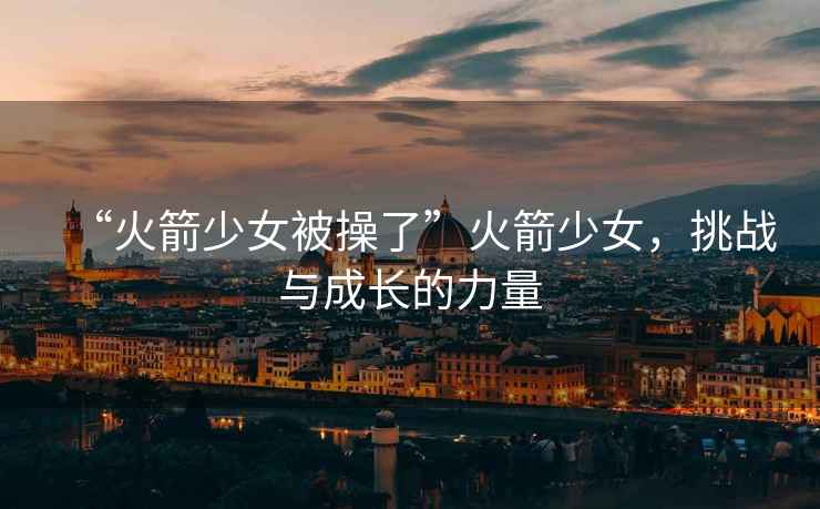 “火箭少女被操了”火箭少女，挑戰與成長的力量