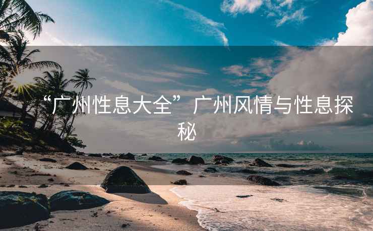 “廣州性息大全”廣州風情與性息探秘