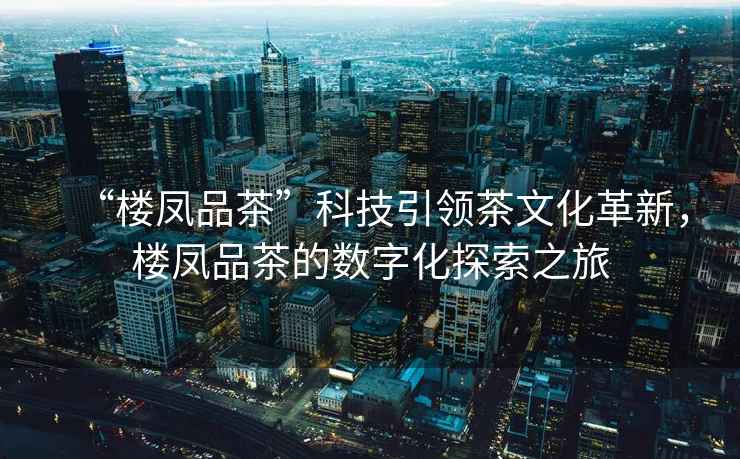 “樓鳳品茶”科技引領茶文化革新，樓鳳品茶的數字化探索之旅