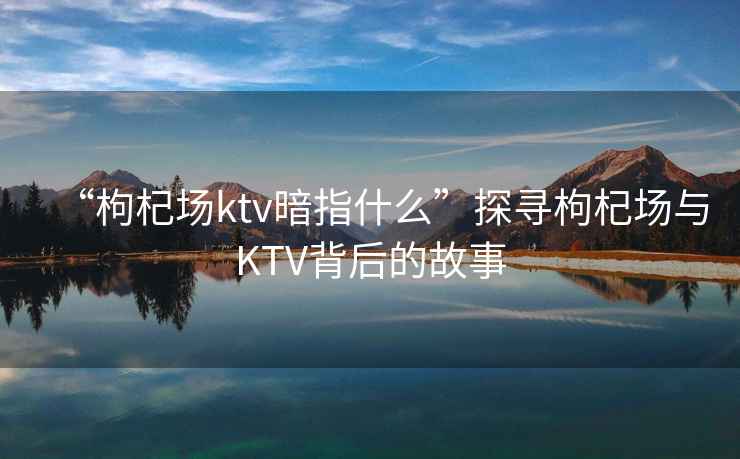 “枸杞場(chǎng)ktv暗指什么”探尋枸杞場(chǎng)與KTV背后的故事