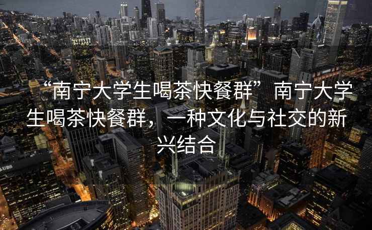 “南寧大學(xué)生喝茶快餐群”南寧大學(xué)生喝茶快餐群，一種文化與社交的新興結(jié)合