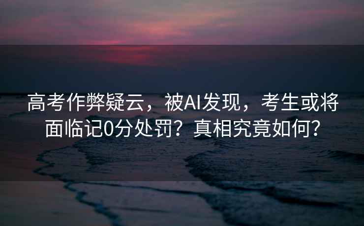 高考作弊疑云，被AI發現，考生或將面臨記0分處罰？真相究竟如何？