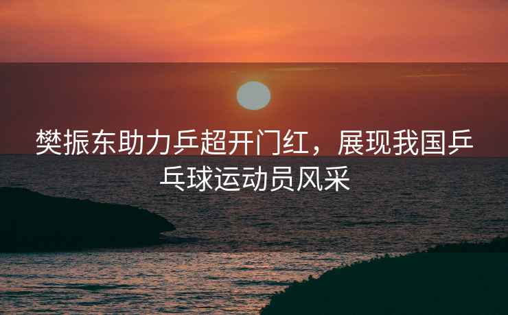 樊振東助力乒超開門紅，展現我國乒乓球運動員風采