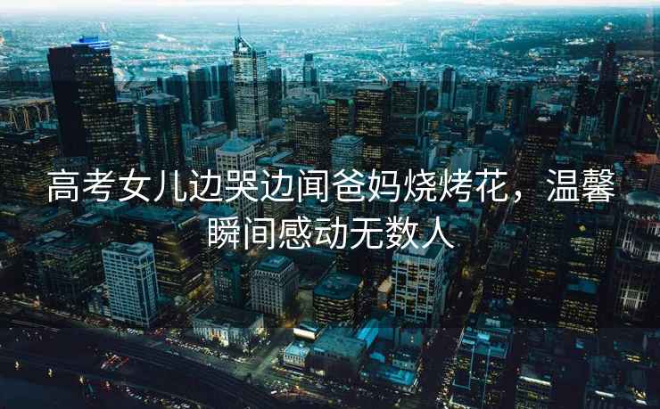 高考女兒邊哭邊聞爸媽燒烤花，溫馨瞬間感動無數人