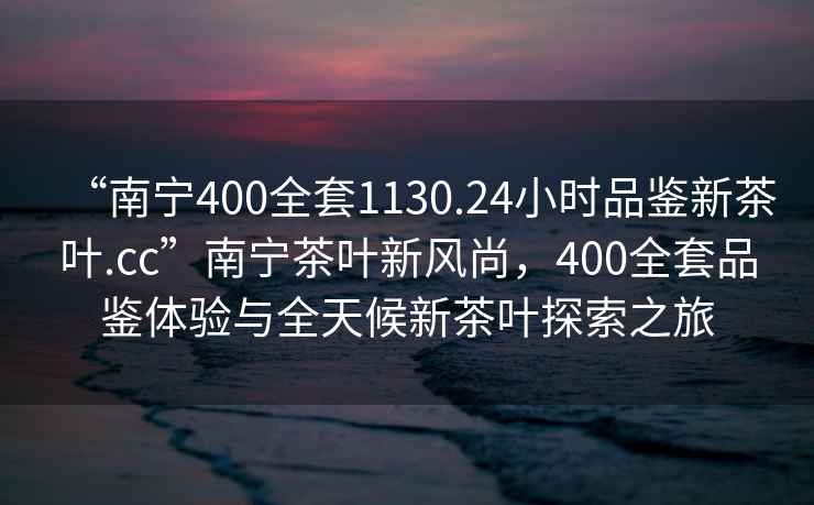 “南寧400全套1130.24小時(shí)品鑒新茶葉.cc”南寧茶葉新風(fēng)尚，400全套品鑒體驗(yàn)與全天候新茶葉探索之旅