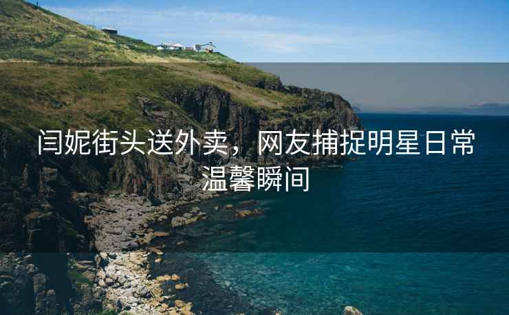 閆妮街頭送外賣，網(wǎng)友捕捉明星日常溫馨瞬間