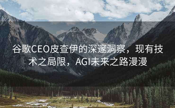谷歌CEO皮查伊的深邃洞察，現有技術之局限，AGI未來之路漫漫