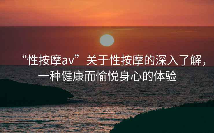 “性按摩av”關(guān)于性按摩的深入了解，一種健康而愉悅身心的體驗