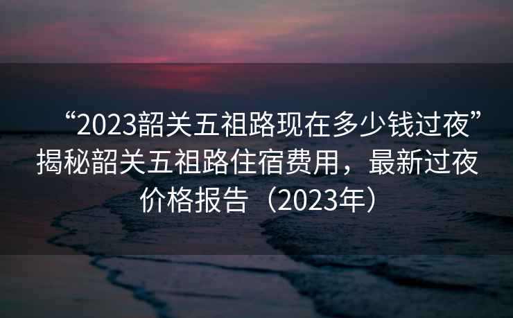 “2023韶關五祖路現在多少錢過夜”揭秘韶關五祖路住宿費用，最新過夜價格報告（2023年）