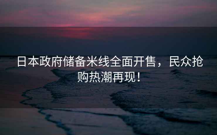 日本政府儲(chǔ)備米線全面開(kāi)售，民眾搶購(gòu)熱潮再現(xiàn)！