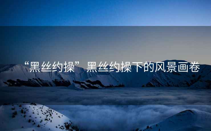 “黑絲約操”黑絲約操下的風(fēng)景畫卷