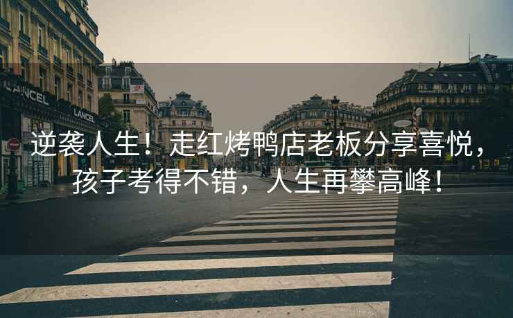 逆襲人生！走紅烤鴨店老板分享喜悅，孩子考得不錯，人生再攀高峰！