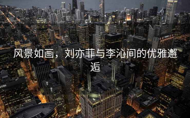 風景如畫，劉亦菲與李沁間的優雅邂逅
