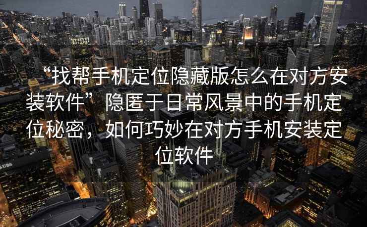 “找?guī)褪謾C定位隱藏版怎么在對方安裝軟件”隱匿于日常風景中的手機定位秘密，如何巧妙在對方手機安裝定位軟件