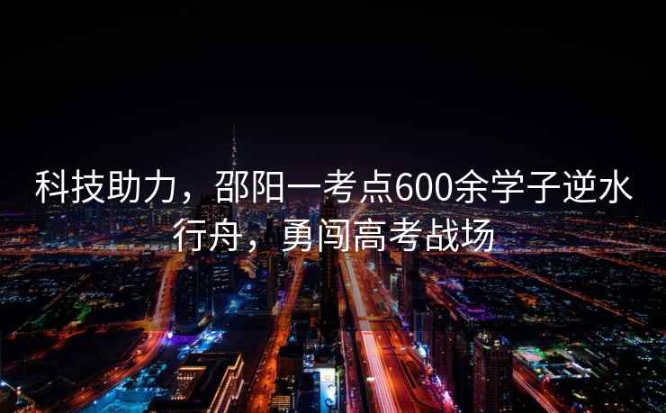 科技助力，邵陽一考點600余學子逆水行舟，勇闖高考戰(zhàn)場
