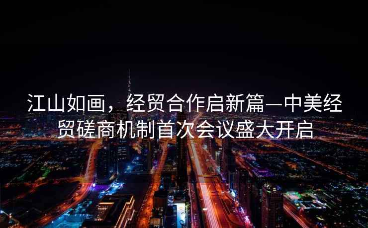 江山如畫，經貿合作啟新篇—中美經貿磋商機制首次會議盛大開啟