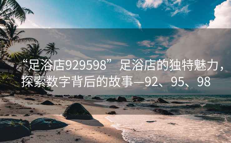 “足浴店929598”足浴店的獨特魅力，探索數字背后的故事—92、95、98