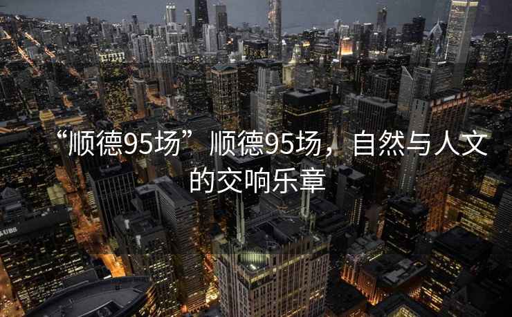 “順德95場(chǎng)”順德95場(chǎng)，自然與人文的交響樂章