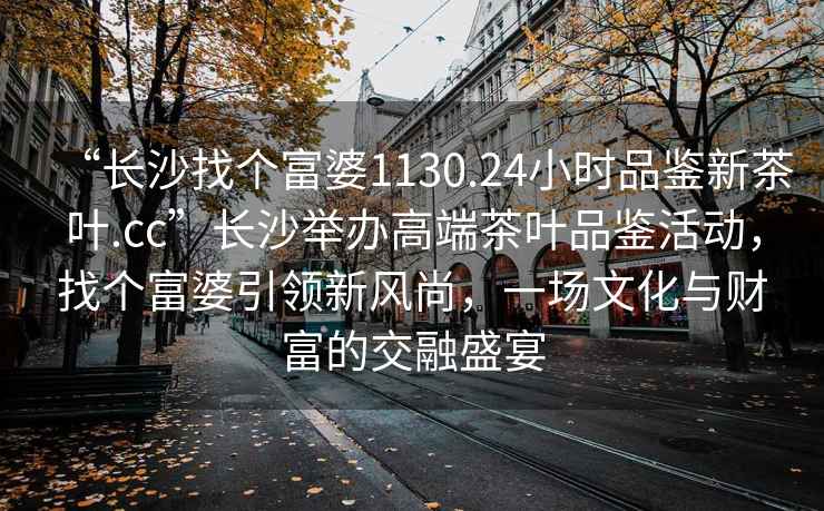“長沙找個富婆1130.24小時品鑒新茶葉.cc”長沙舉辦高端茶葉品鑒活動，找個富婆引領新風尚，一場文化與財富的交融盛宴