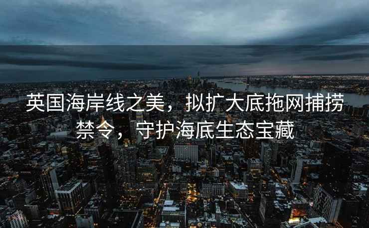 英國海岸線之美，擬擴大底拖網捕撈禁令，守護海底生態寶藏