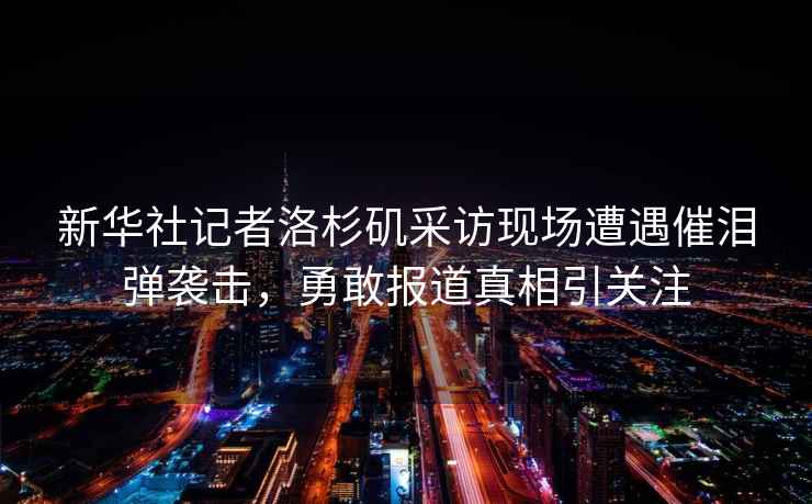 新華社記者洛杉磯采訪現場遭遇催淚彈襲擊，勇敢報道真相引關注