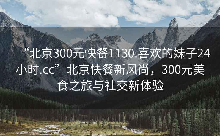 “北京300元快餐1130.喜歡的妹子24小時(shí).cc”北京快餐新風(fēng)尚，300元美食之旅與社交新體驗(yàn)