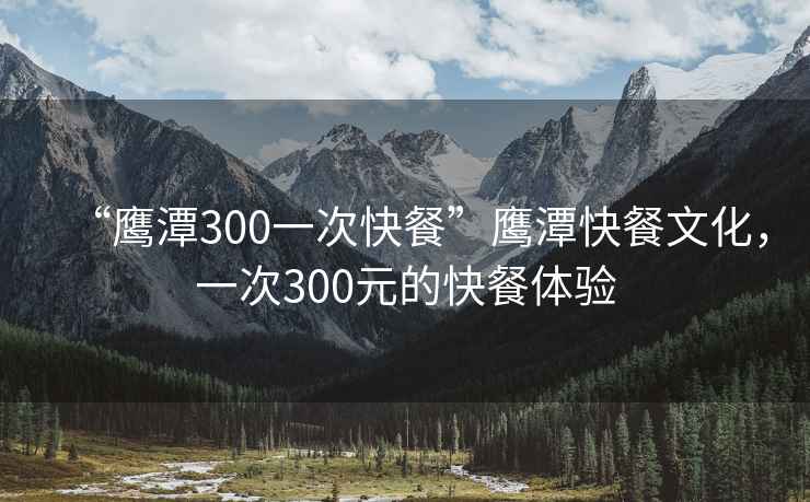 “鷹潭300一次快餐”鷹潭快餐文化，一次300元的快餐體驗(yàn)
