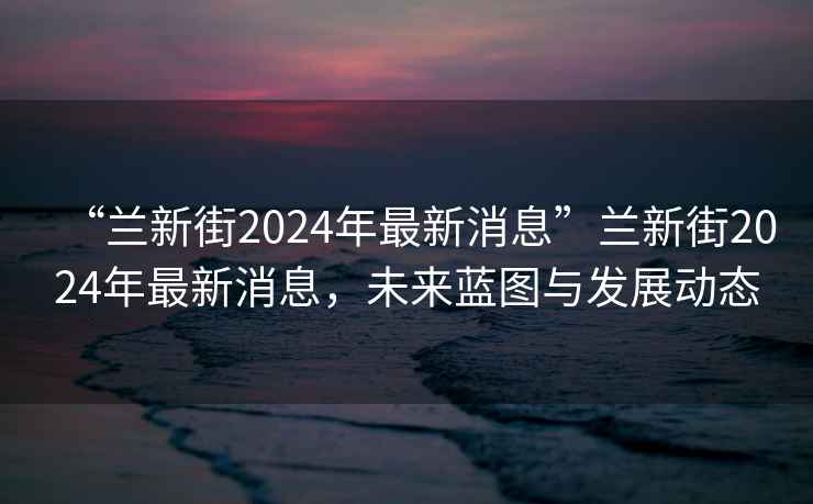 “蘭新街2024年最新消息”蘭新街2024年最新消息，未來藍圖與發展動態