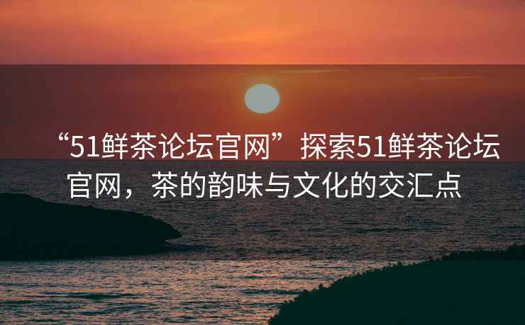“51鮮茶論壇官網”探索51鮮茶論壇官網，茶的韻味與文化的交匯點