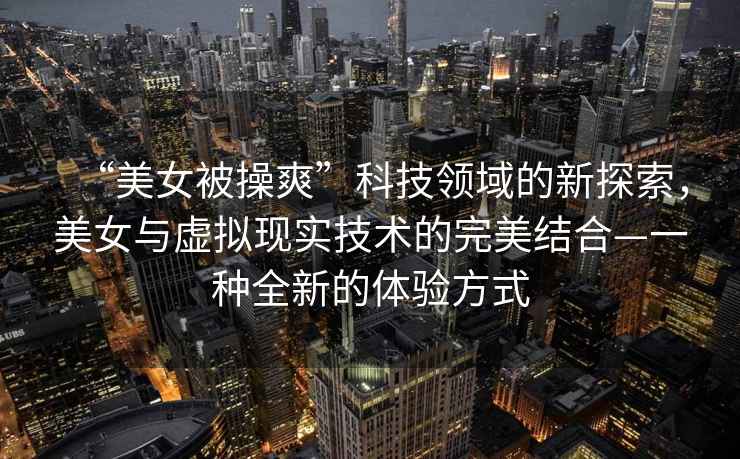 “美女被操爽”科技領(lǐng)域的新探索，美女與虛擬現(xiàn)實技術(shù)的完美結(jié)合—一種全新的體驗方式