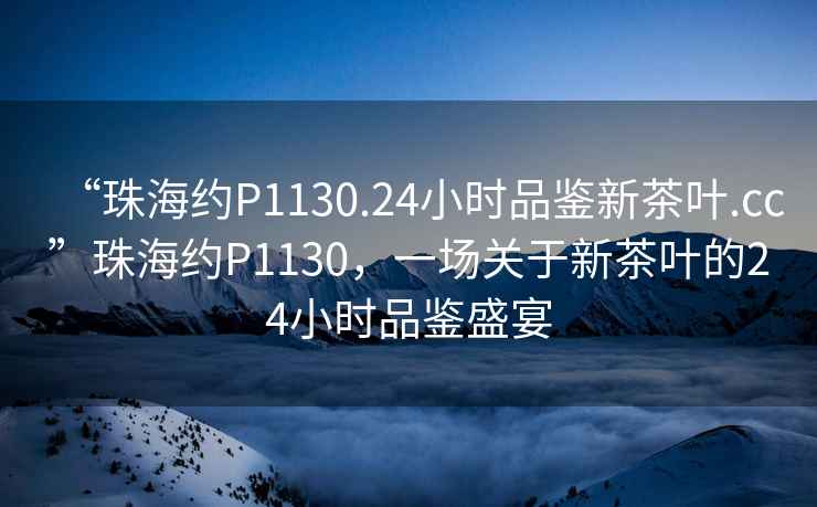 “珠海約P1130.24小時品鑒新茶葉.cc”珠海約P1130，一場關于新茶葉的24小時品鑒盛宴