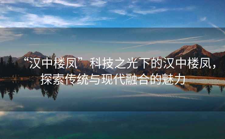 “漢中樓鳳”科技之光下的漢中樓鳳，探索傳統與現代融合的魅力