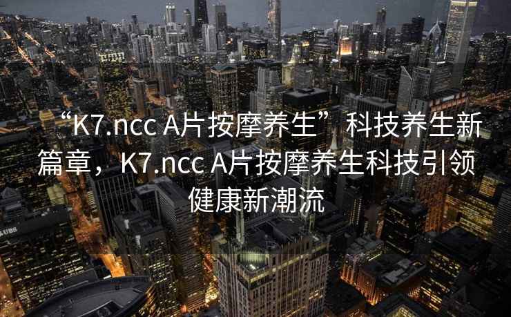 “K7.ncc A片按摩養生”科技養生新篇章，K7.ncc A片按摩養生科技引領健康新潮流