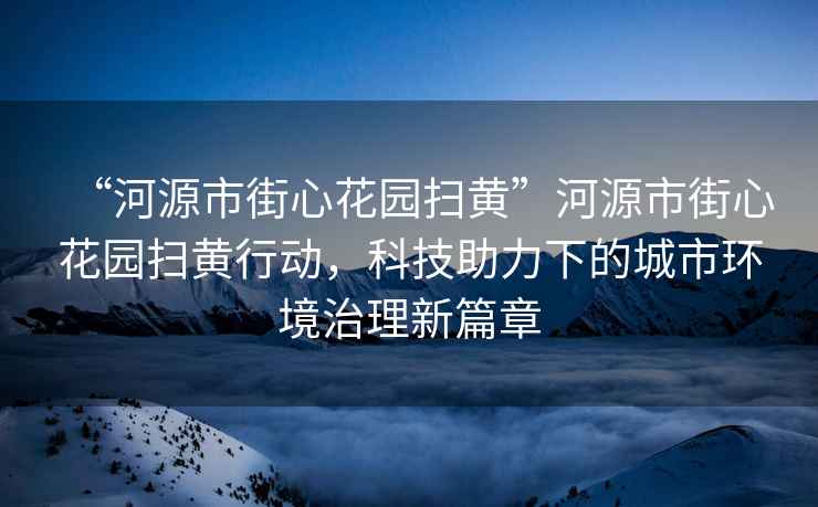 “河源市街心花園掃黃”河源市街心花園掃黃行動，科技助力下的城市環境治理新篇章