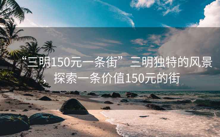 “三明150元一條街”三明獨特的風景，探索一條價值150元的街