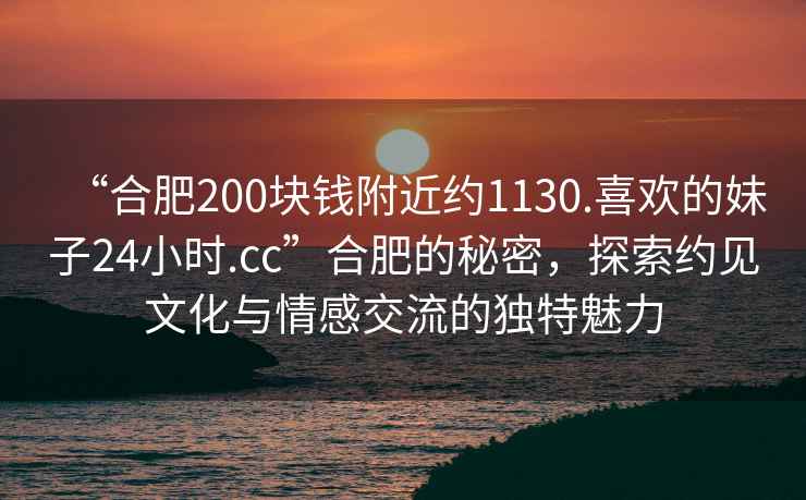 “合肥200塊錢附近約1130.喜歡的妹子24小時.cc”合肥的秘密，探索約見文化與情感交流的獨特魅力