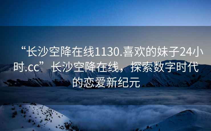“長沙空降在線1130.喜歡的妹子24小時.cc”長沙空降在線，探索數(shù)字時代的戀愛新紀(jì)元
