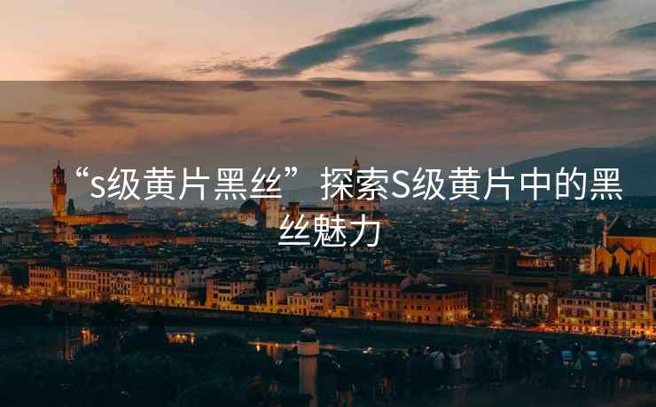 “s級黃片黑絲”探索S級黃片中的黑絲魅力