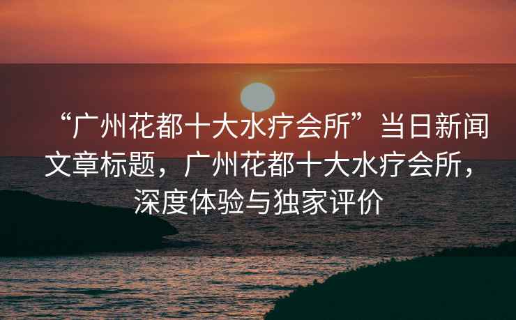 “廣州花都十大水療會(huì)所”當(dāng)日新聞文章標(biāo)題，廣州花都十大水療會(huì)所，深度體驗(yàn)與獨(dú)家評(píng)價(jià)