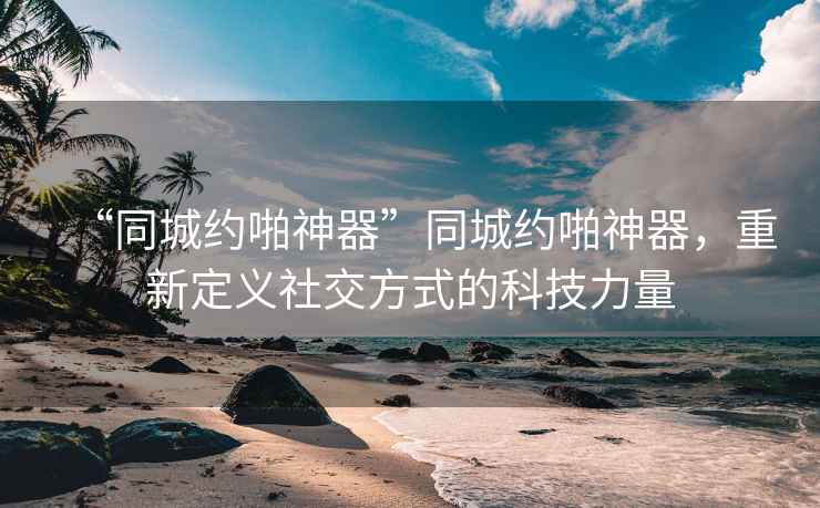 “同城約啪神器”同城約啪神器，重新定義社交方式的科技力量