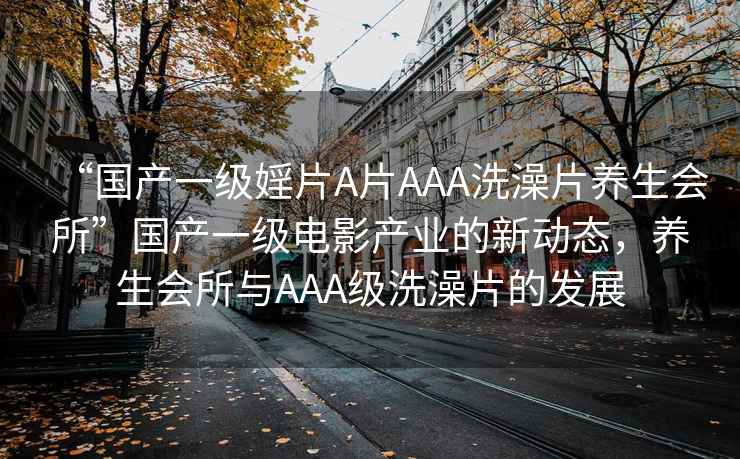 “國產一級婬片A片AAA洗澡片養生會所”國產一級電影產業的新動態，養生會所與AAA級洗澡片的發展