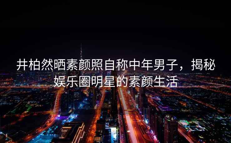 井柏然曬素顏照自稱中年男子，揭秘娛樂圈明星的素顏生活