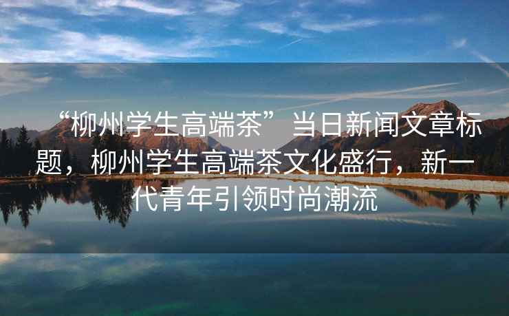 “柳州學生高端茶”當日新聞文章標題，柳州學生高端茶文化盛行，新一代青年引領時尚潮流