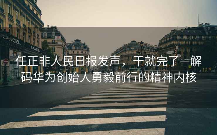 任正非人民日報發聲，干就完了—解碼華為創始人勇毅前行的精神內核