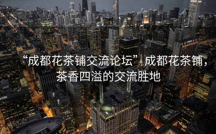 “成都花茶鋪交流論壇”成都花茶鋪，茶香四溢的交流勝地