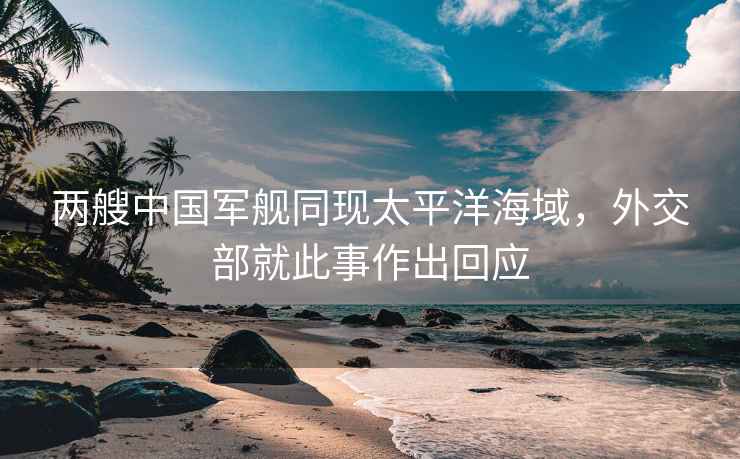 兩艘中國(guó)軍艦同現(xiàn)太平洋海域，外交部就此事作出回應(yīng)