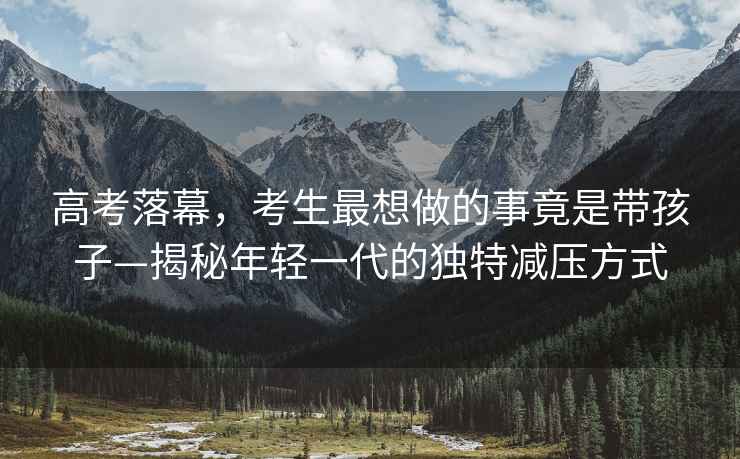 高考落幕，考生最想做的事竟是帶孩子—揭秘年輕一代的獨特減壓方式